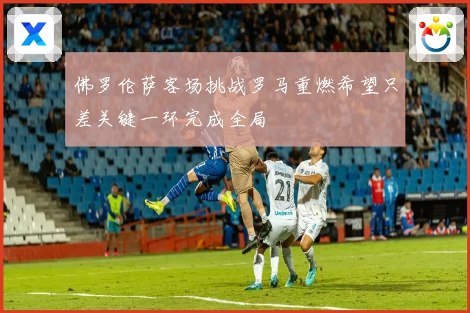 佛罗伦萨客场挑战罗马重燃希望只差关键一环完成全局
