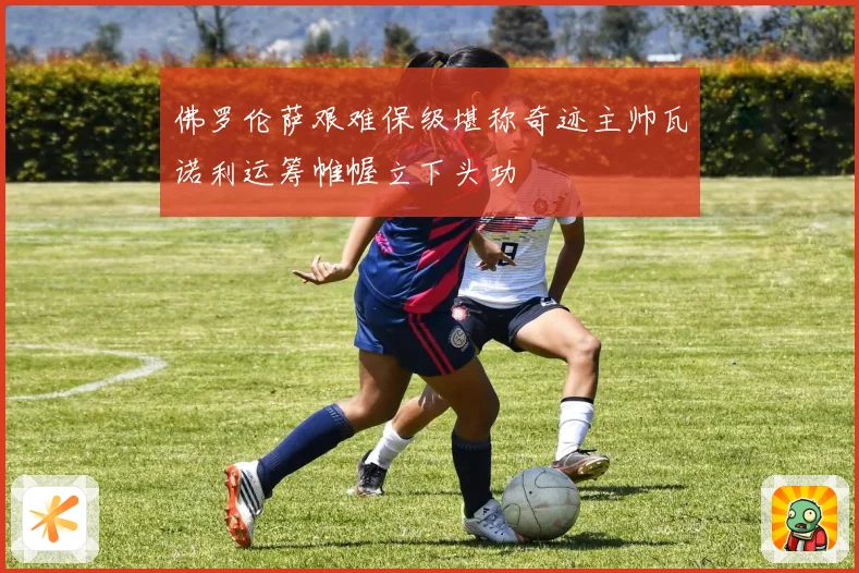 佛罗伦萨艰难保级堪称奇迹主帅瓦诺利运筹帷幄立下头功