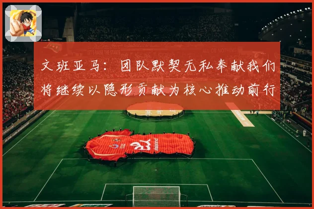 文班亚马：团队默契无私奉献我们将继续以隐形贡献为核心推动前行