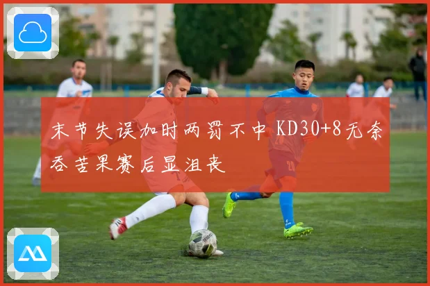 末节失误加时两罚不中 KD30+8无奈吞苦果赛后显沮丧