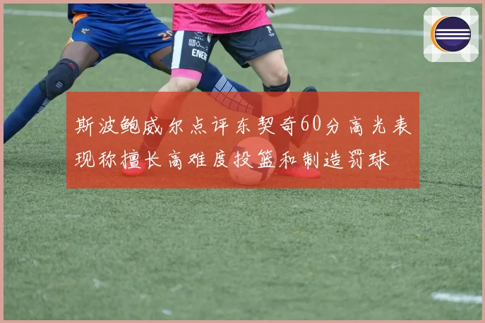 斯波鲍威尔点评东契奇60分高光表现称擅长高难度投篮和制造罚球